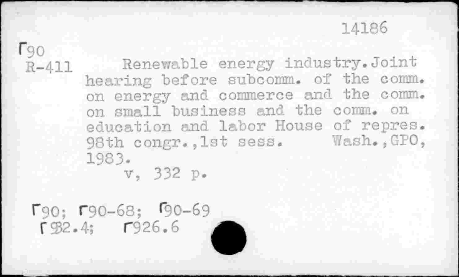 ﻿14186
Cgo
R-411 Renewable energy industry.Joint hearing before subcomm. of the comm, on energy and commerce and the comm, on small business and the comm, on education and labor House of repres. 98th congr.,lst sess. Wash.,GPO, 1983-
v, 332 p.
r90; T90-68; ^0-69
T932.4;	T926.6